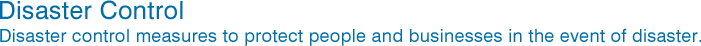 Disaster Control　Disaster control measures to protect people and businesses in the event of disaster.